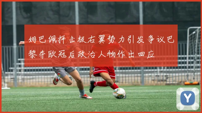 姆巴佩抨击极右翼势力引发争议巴黎夺欧冠后政治人物作出回应