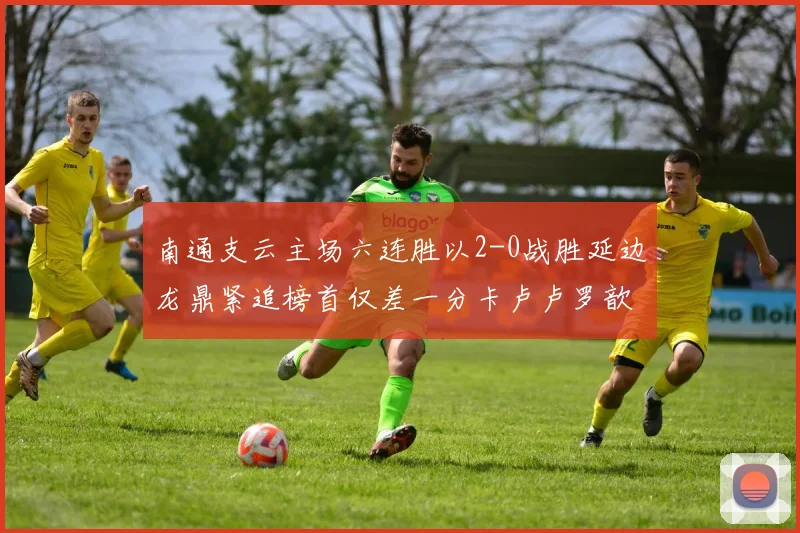 南通支云主场六连胜以2-0战胜延边龙鼎紧追榜首仅差一分卡卢卢罗歆破门助力