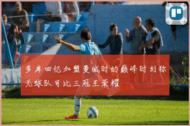 多库回忆加盟曼城时的巅峰时刻称无球队可比三冠王荣耀