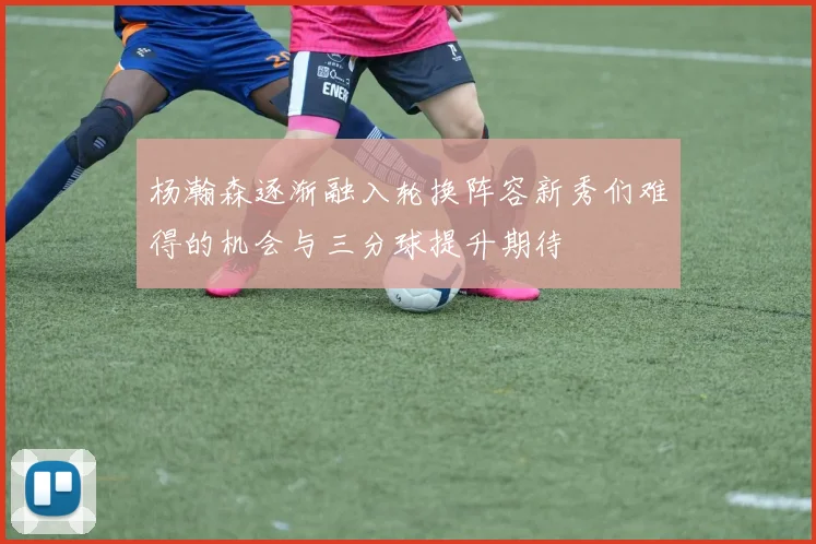 杨瀚森逐渐融入轮换阵容新秀们难得的机会与三分球提升期待