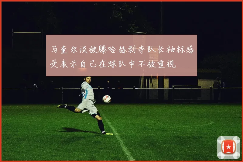 马奎尔谈被滕哈赫剥夺队长袖标感受表示自己在球队中不被重视
