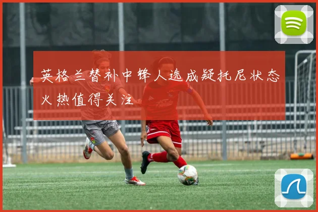 英格兰替补中锋人选成疑托尼状态火热值得关注