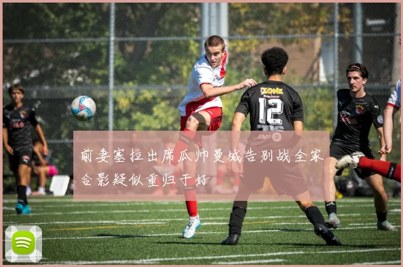 前妻塞拉出席瓜帅曼城告别战全家合影疑似重归于好