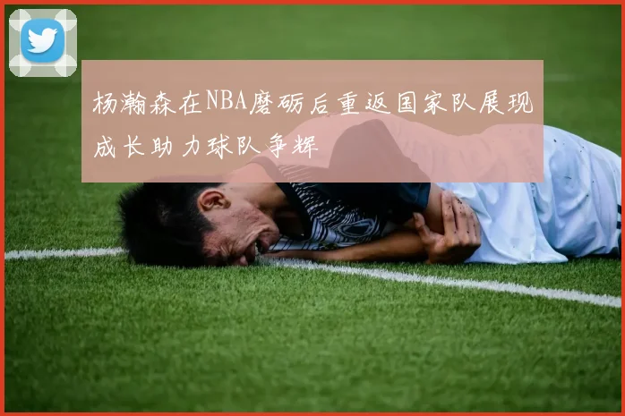 杨瀚森在NBA磨砺后重返国家队展现成长助力球队争辉