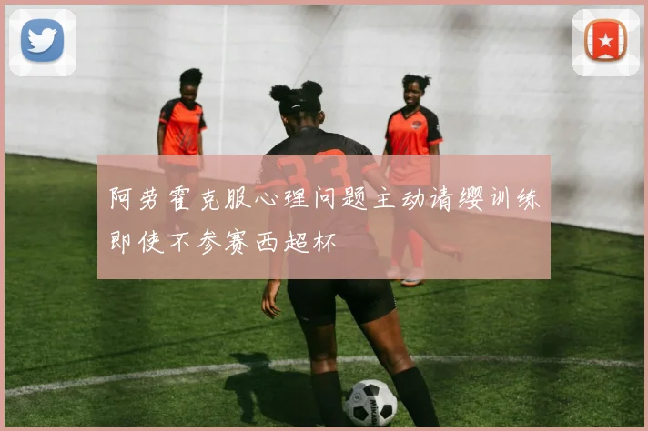 阿劳霍克服心理问题主动请缨训练即使不参赛西超杯