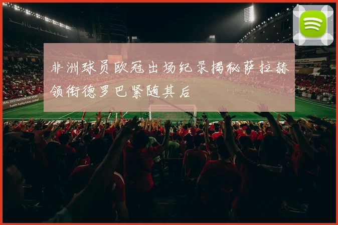 非洲球员欧冠出场纪录揭秘萨拉赫领衔德罗巴紧随其后