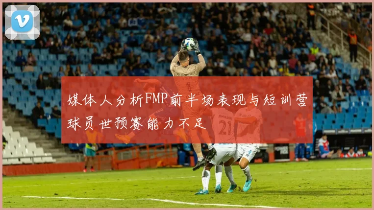 媒体人分析FMP前半场表现与短训营球员世预赛能力不足