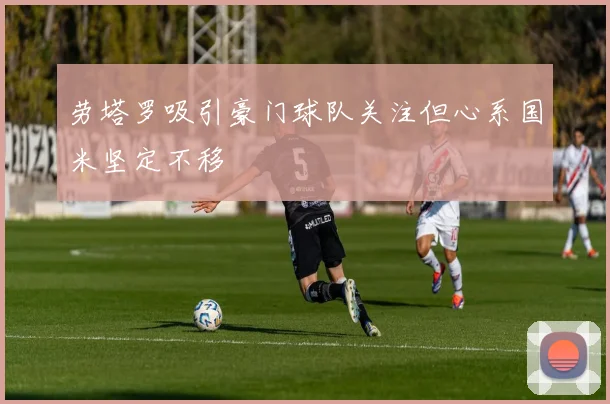 劳塔罗吸引豪门球队关注但心系国米坚定不移