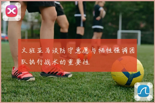 文班亚马谈防守意愿与牺牲强调团队执行战术的重要性