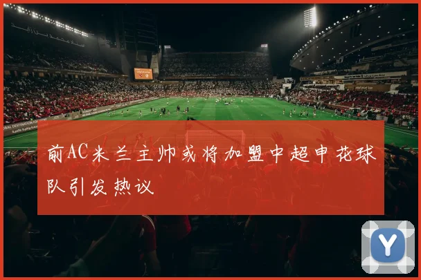 前AC米兰主帅或将加盟中超申花球队引发热议