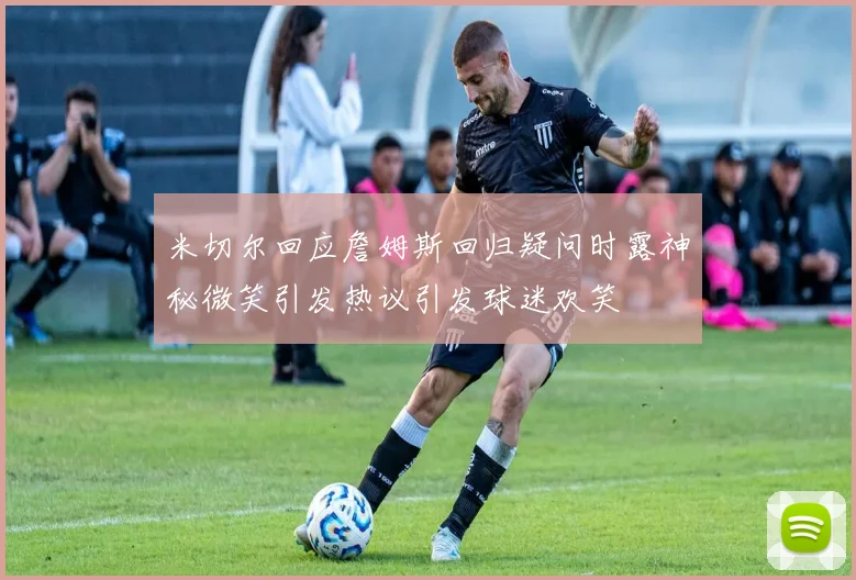 米切尔回应詹姆斯回归疑问时露神秘微笑引发热议引发球迷欢笑