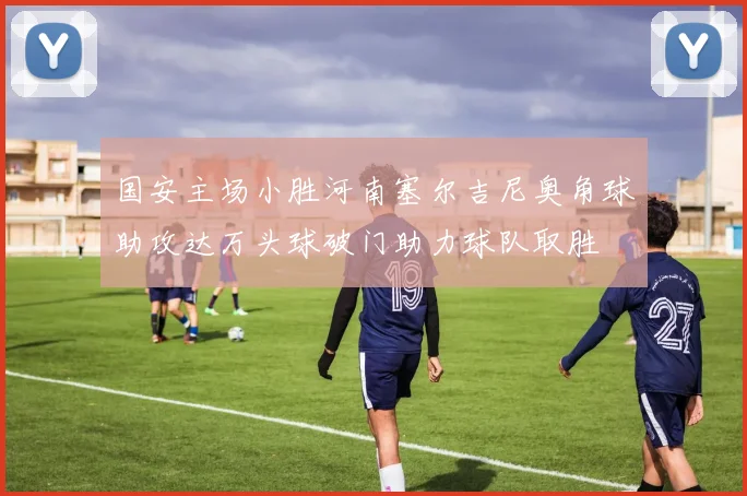 国安主场小胜河南塞尔吉尼奥角球助攻达万头球破门助力球队取胜