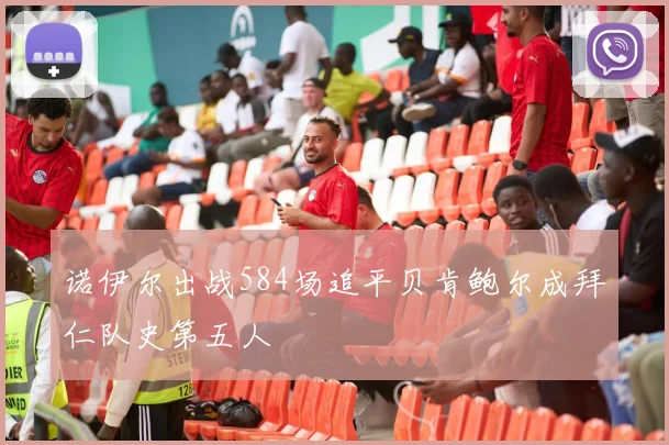 诺伊尔出战584场追平贝肯鲍尔成拜仁队史第五人