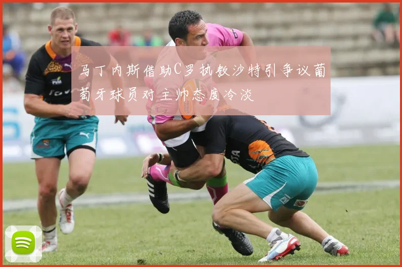 马丁内斯借助C罗执教沙特引争议葡萄牙球员对主帅态度冷淡