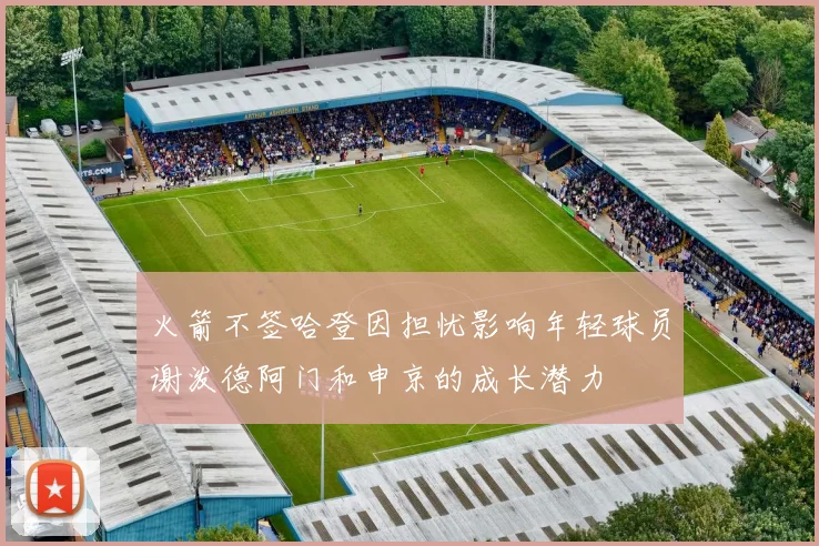 火箭不签哈登因担忧影响年轻球员谢泼德阿门和申京的成长潜力