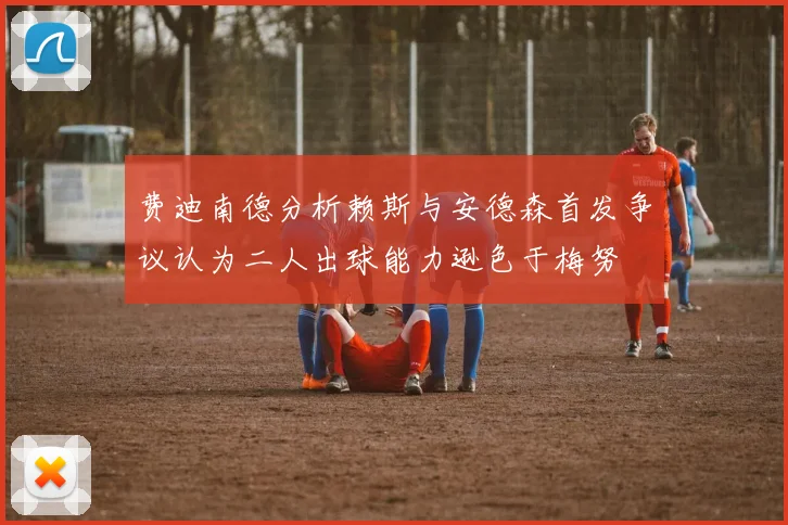 费迪南德分析赖斯与安德森首发争议认为二人出球能力逊色于梅努
