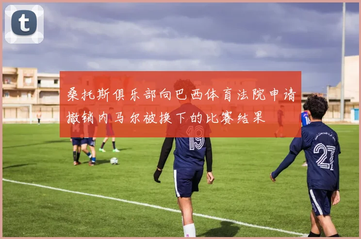 桑托斯俱乐部向巴西体育法院申请撤销内马尔被换下的比赛结果